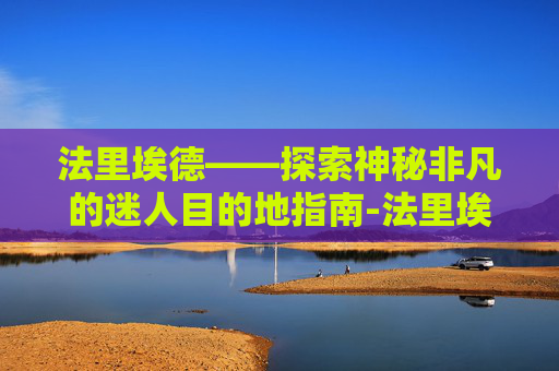 法里埃德——探索神秘非凡的迷人目的地指南-法里埃德百度百科 法里埃德——探索神秘非凡的迷人目的地指南-法里埃德百度百科