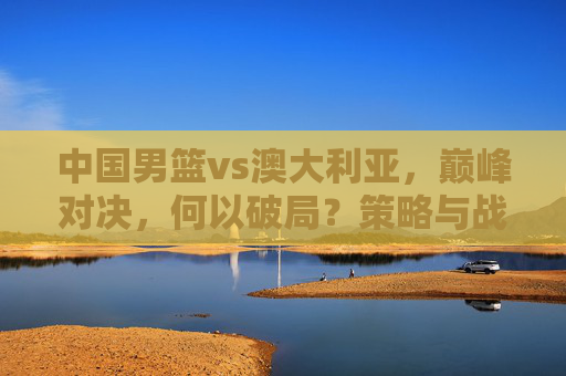 中国男篮vs澳大利亚,巅峰对决,何以破局?策略与战术全景解析-中国男篮vs澳大利亚回放 中国男篮vs澳大利亚,巅峰对决,何以破局?策略与战术全景解析-中国男篮vs澳大利亚回放