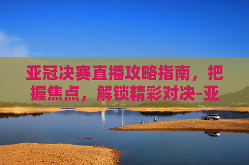 亚冠决赛直播攻略指南,把握焦点,解锁精彩对决-亚冠决赛直播免费观看 亚冠决赛直播攻略指南,把握焦点,解锁精彩对决-亚冠决赛直播免费观看