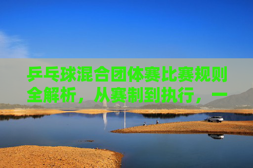 乒乓球混合团体赛比赛规则全解析,从赛制到执行,一文掌握竞赛要点-乒乓球混合团体赛比赛规则简介 乒乓球混合团体赛比赛规则全解析,从赛制到执行,一文掌握竞赛要点-乒乓球混合团体赛比赛规则简介