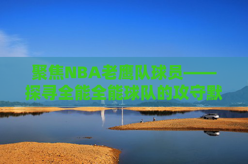 聚焦NBA老鹰队球员——探寻全能全能球队的攻守默契与未来征程-nba老鹰队球员名单及薪资 聚焦NBA老鹰队球员——探寻全能全能球队的攻守默契与未来征程-nba老鹰队球员名单及薪资