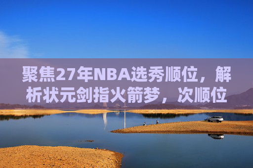 聚焦27年NBA选秀顺位,解析状元剑指火箭梦,次顺位锁定老鹰锋线-nba2007年选秀顺位一览表 聚焦27年NBA选秀顺位,解析状元剑指火箭梦,次顺位锁定老鹰锋线-nba2007年选秀顺位一览表