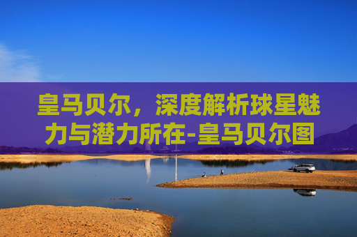 皇马贝尔,深度解析球星魅力与潜力所在-皇马贝尔图片 皇马贝尔,深度解析球星魅力与潜力所在-皇马贝尔图片