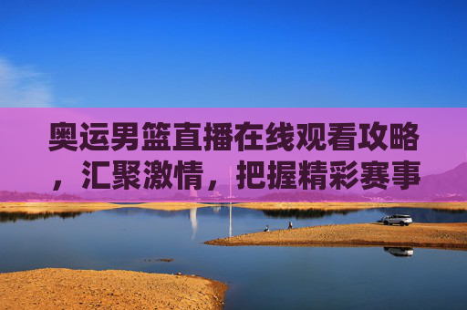 奥运男篮直播在线观看攻略,汇聚激情,把握精彩赛事-奥运男篮直播在线观看视频 奥运男篮直播在线观看攻略,汇聚激情,把握精彩赛事-奥运男篮直播在线观看视频