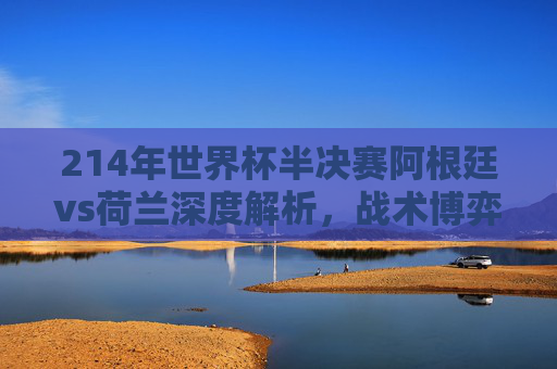 214年世界杯半决赛阿根廷vs荷兰深度解析,战术博弈与历史回响的巅峰对决-2014年世界杯半决赛荷兰范佩西 214年世界杯半决赛阿根廷vs荷兰深度解析,战术博弈与历史回响的巅峰对决-2014年世界杯半决赛荷兰范佩西
