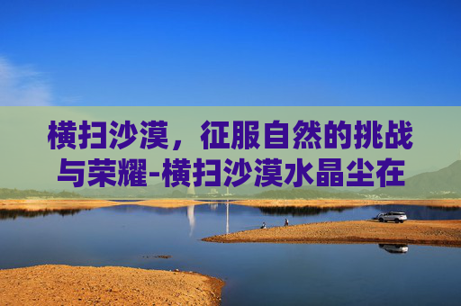 横扫沙漠,征服自然的挑战与荣耀-横扫沙漠水晶尘在哪 横扫沙漠,征服自然的挑战与荣耀-横扫沙漠水晶尘在哪