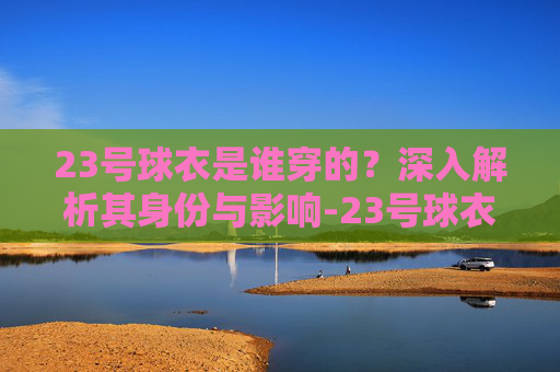 23号球衣是谁穿的?深入解析其身份与影响-23号球衣是谁穿的NBA 23号球衣是谁穿的?深入解析其身份与影响-23号球衣是谁穿的NBA