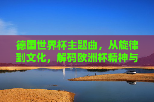 德国世界杯主题曲,从旋律到文化,解码欧洲杯精神与德国象征-德国世界杯主题曲歌 德国世界杯主题曲,从旋律到文化,解码欧洲杯精神与德国象征-德国世界杯主题曲歌