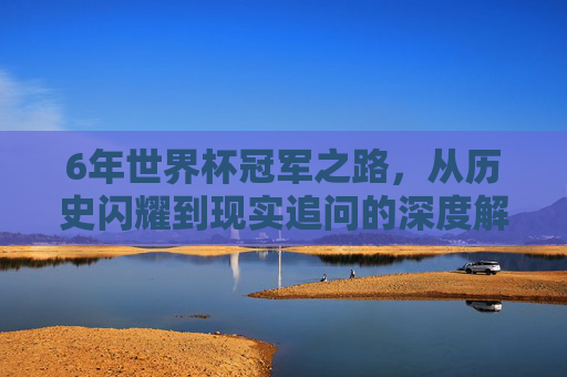 6年世界杯冠军之路,从历史闪耀到现实追问的深度解码-06年世界杯冠军是哪个国家 6年世界杯冠军之路,从历史闪耀到现实追问的深度解码-06年世界杯冠军是哪个国家