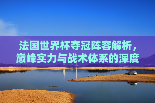 法国世界杯夺冠阵容解析,巅峰实力与战术体系的深度剖析-法国世界杯夺冠阵容1998 法国世界杯夺冠阵容解析,巅峰实力与战术体系的深度剖析-法国世界杯夺冠阵容1998