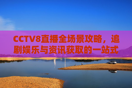 CCTV8直播全场景攻略,追剧娱乐与资讯获取的一站式指南-cctv8直播观看电视剧 CCTV8直播全场景攻略,追剧娱乐与资讯获取的一站式指南-cctv8直播观看电视剧