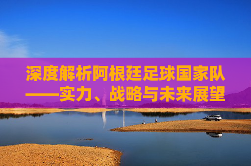 深度解析阿根廷足球国家队——实力、战略与未来展望-阿根廷足球国家队赛程 深度解析阿根廷足球国家队——实力、战略与未来展望-阿根廷足球国家队赛程