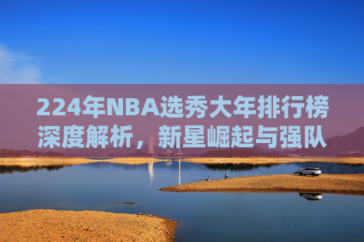 224年NBA选秀大年排行榜深度解析,新星崛起与强队实力全面对比-nba选秀大年都有哪些 224年NBA选秀大年排行榜深度解析,新星崛起与强队实力全面对比-nba选秀大年都有哪些