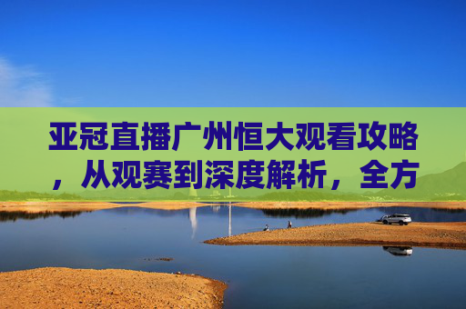 亚冠直播广州恒大观看攻略,从观赛到深度解析,全方位带你体验精彩对决-恒大亚冠直播视频 亚冠直播广州恒大观看攻略,从观赛到深度解析,全方位带你体验精彩对决-恒大亚冠直播视频