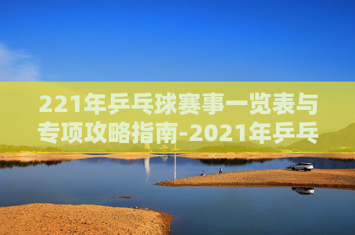 221年乒乓球赛事一览表与专项攻略指南-2021年乒乓球比赛 221年乒乓球赛事一览表与专项攻略指南-2021年乒乓球比赛