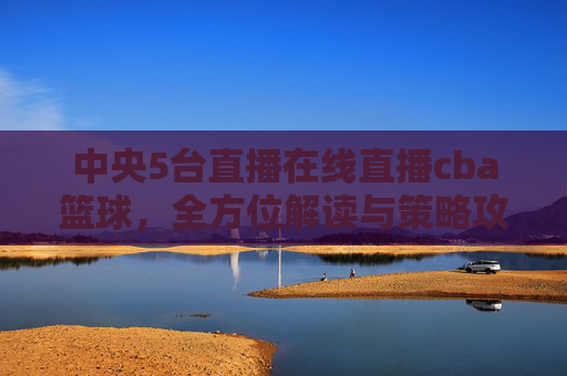 中央5台直播在线直播cba篮球,全方位解读与策略攻略-中央5台直播在线直播cba篮球回放 中央5台直播在线直播cba篮球,全方位解读与策略攻略-中央5台直播在线直播cba篮球回放