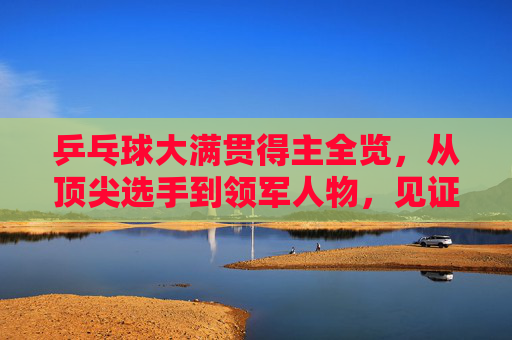 乒乓球大满贯得主全览,从顶尖选手到领军人物,见证乒乓球最高荣誉历程-乒乓球大满贯得主都有谁及时间 乒乓球大满贯得主全览,从顶尖选手到领军人物,见证乒乓球最高荣誉历程-乒乓球大满贯得主都有谁及时间