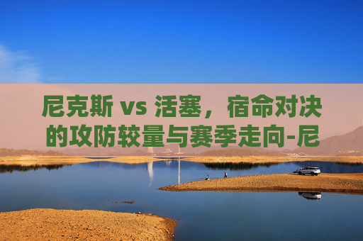 尼克斯 vs 活塞,宿命对决的攻防较量与赛季走向-尼克斯VS活塞比分预测 尼克斯 vs 活塞,宿命对决的攻防较量与赛季走向-尼克斯VS活塞比分预测