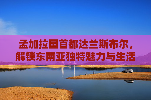 孟加拉国首都达兰斯布尔,解锁东南亚独特魅力与生活指南-孟加拉国首都机场名字 孟加拉国首都达兰斯布尔,解锁东南亚独特魅力与生活指南-孟加拉国首都机场名字