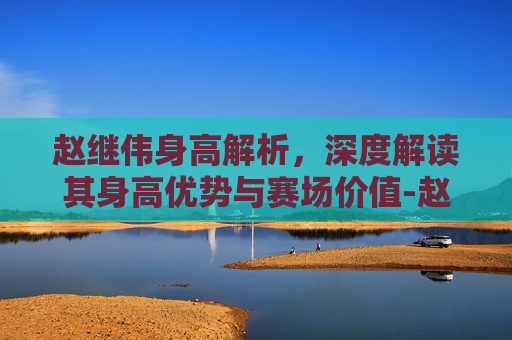 赵继伟身高解析,深度解读其身高优势与赛场价值-赵继伟身高臂展 赵继伟身高解析,深度解读其身高优势与赛场价值-赵继伟身高臂展