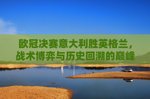 欧冠决赛意大利胜英格兰,战术博弈与历史回溯的巅峰对决-欧冠决赛2021决赛意大利对英格兰回放 欧冠决赛意大利胜英格兰,战术博弈与历史回溯的巅峰对决-欧冠决赛2021决赛意大利对英格兰回放