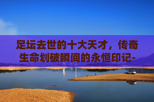 足坛去世的十大天才,传奇生命划破瞬间的永恒印记-足坛现役十大天才 足坛去世的十大天才,传奇生命划破瞬间的永恒印记-足坛现役十大天才