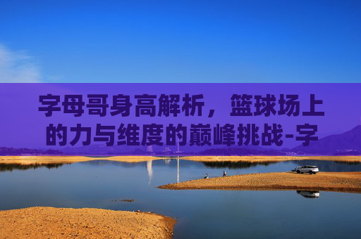 字母哥身高解析,篮球场上的力与维度的巅峰挑战-字母哥身高臂展 字母哥身高解析,篮球场上的力与维度的巅峰挑战-字母哥身高臂展
