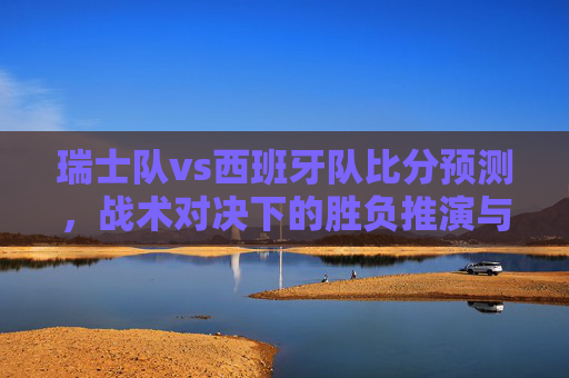 瑞士队vs西班牙队比分预测,战术对决下的胜负推演与策略分析-瑞士队vs西班牙队比分预测分析 瑞士队vs西班牙队比分预测,战术对决下的胜负推演与策略分析-瑞士队vs西班牙队比分预测分析