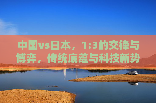 中国vs日本,1:3的交锋与博弈,传统底蕴与科技新势力的全景透视-中国VS日本13全场回放 中国vs日本,1:3的交锋与博弈,传统底蕴与科技新势力的全景透视-中国VS日本13全场回放