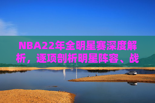 NBA22年全明星赛深度解析,逐项剖析明星阵容、战术体系与赛前预测-nba01年全明星赛名单 NBA22年全明星赛深度解析,逐项剖析明星阵容、战术体系与赛前预测-nba01年全明星赛名单