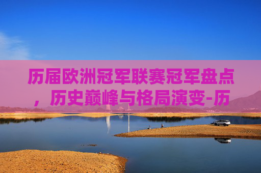 历届欧洲冠军联赛冠军盘点,历史巅峰与格局演变-历届欧洲冠军联赛冠军列表 历届欧洲冠军联赛冠军盘点,历史巅峰与格局演变-历届欧洲冠军联赛冠军列表
