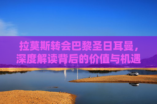 拉莫斯转会巴黎圣日耳曼,深度解读背后的价值与机遇-拉莫斯巴黎圣日耳曼球衣 拉莫斯转会巴黎圣日耳曼,深度解读背后的价值与机遇-拉莫斯巴黎圣日耳曼球衣