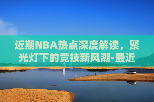 近期NBA热点深度解读,聚光灯下的竞技新风潮-最近nba交易情况 近期NBA热点深度解读,聚光灯下的竞技新风潮-最近nba交易情况