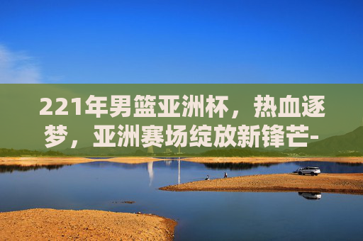 221年男篮亚洲杯,热血逐梦,亚洲赛场绽放新锋芒-2021年男篮亚洲杯央视网 221年男篮亚洲杯,热血逐梦,亚洲赛场绽放新锋芒-2021年男篮亚洲杯央视网
