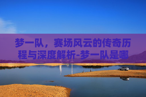 梦一队,赛场风云的传奇历程与深度解析-梦一队是哪一年 梦一队,赛场风云的传奇历程与深度解析-梦一队是哪一年