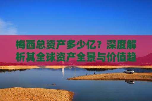梅西总资产多少亿?深度解析其全球资产全景与价值趋势-梅西总资产多少亿人民币 梅西总资产多少亿?深度解析其全球资产全景与价值趋势-梅西总资产多少亿人民币