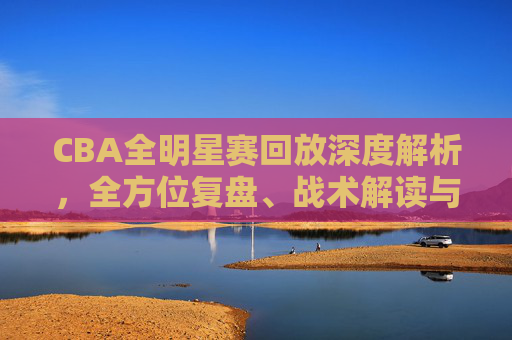 CBA全明星赛回放深度解析,全方位复盘、战术解读与全方位提升指南-CBA全明星赛回放哪里看 CBA全明星赛回放深度解析,全方位复盘、战术解读与全方位提升指南-CBA全明星赛回放哪里看