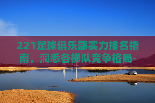 221足球俱乐部实力排名指南,洞悉各梯队竞争格局-阿里斯足球俱乐部排名 221足球俱乐部实力排名指南,洞悉各梯队竞争格局-阿里斯足球俱乐部排名