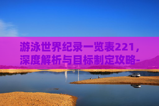 游泳世界纪录一览表221,深度解析与目标制定攻略-游泳世界纪录一览表最新 游泳世界纪录一览表221,深度解析与目标制定攻略-游泳世界纪录一览表最新