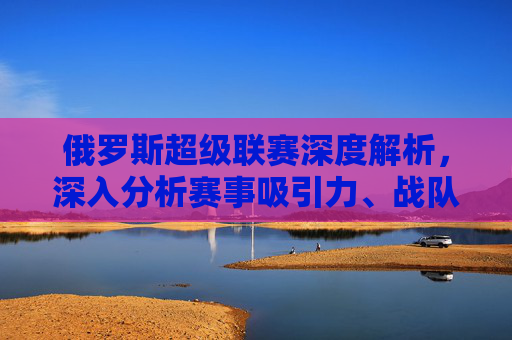 俄罗斯超级联赛深度解析,深入分析赛事吸引力、战队实力与参赛策略指南俄罗斯超级联赛深度解析,深入分析赛事吸引力、战队实力与参赛策略指南-俄罗斯超级联赛积分榜 俄罗斯超级联赛深度解析,深入分析赛事吸引力、战队实力与参赛策略指南俄罗斯超级联赛深度解析,深入分析赛事吸引力、战队实力与参赛策略指南-俄罗斯超级联赛积分榜