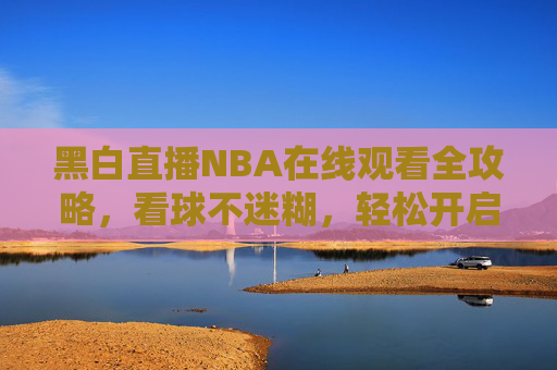 黑白直播NBA在线观看全攻略,看球不迷糊,轻松开启赛事全程观看-黑白直播nba在线观看回放 黑白直播NBA在线观看全攻略,看球不迷糊,轻松开启赛事全程观看-黑白直播nba在线观看回放