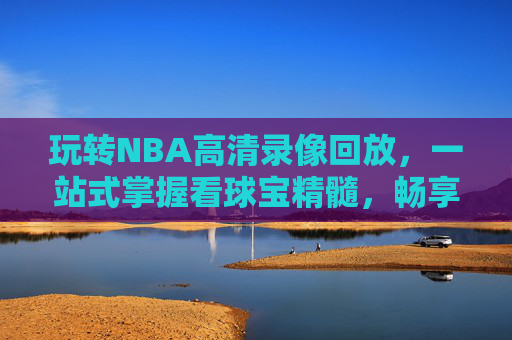 玩转NBA高清录像回放,一站式掌握看球宝精髓,畅享无阻看球体验-nba录像高清回放中文 玩转NBA高清录像回放,一站式掌握看球宝精髓,畅享无阻看球体验-nba录像高清回放中文