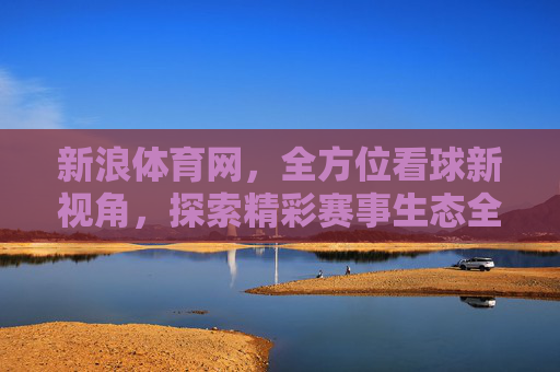 新浪体育网,全方位看球新视角,探索精彩赛事生态全解析-新浪体育网官网 新浪体育网,全方位看球新视角,探索精彩赛事生态全解析-新浪体育网官网