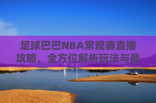 足球巴巴NBA常规赛直播攻略,全方位解析玩法与最佳观看策略-足球巴巴nba常规赛直播回放 足球巴巴NBA常规赛直播攻略,全方位解析玩法与最佳观看策略-足球巴巴nba常规赛直播回放