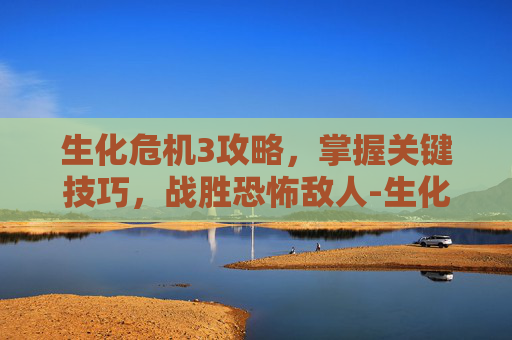 生化危机3攻略，掌握关键技巧，战胜恐怖敌人-生化危机3攻略详细攻略