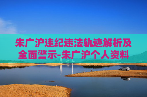 朱广沪违纪违法轨迹解析及全面警示-朱广沪个人资料 朱广沪违纪违法轨迹解析及全面警示-朱广沪个人资料