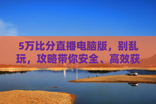 5万比分直播电脑版,别乱玩,攻略带你安全、高效获取与分析直播数据-500万比分手机版下载入口 5万比分直播电脑版,别乱玩,攻略带你安全、高效获取与分析直播数据-500万比分手机版下载入口