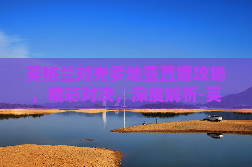 英格兰对克罗地亚直播攻略,精彩对决,深度解析-英格兰对克罗地亚直播解说 英格兰对克罗地亚直播攻略,精彩对决,深度解析-英格兰对克罗地亚直播解说