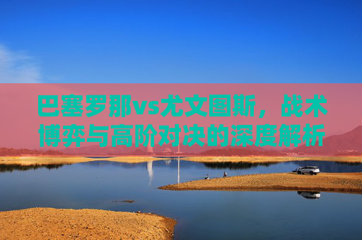 巴塞罗那vs尤文图斯,战术博弈与高阶对决的深度解析-巴塞罗那vs尤文图斯历史交锋记录 巴塞罗那vs尤文图斯,战术博弈与高阶对决的深度解析-巴塞罗那vs尤文图斯历史交锋记录
