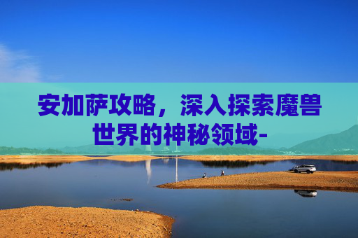 安加萨攻略,深入探索魔兽世界的神秘领域- 安加萨攻略,深入探索魔兽世界的神秘领域-